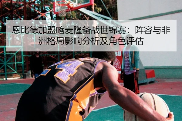 恩比德加盟喀麦隆备战世锦赛：阵容与非洲格局影响分析及角色评估